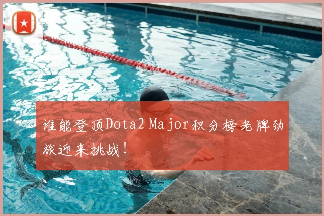 谁能登顶Dota2 Major积分榜老牌劲旅迎来挑战！