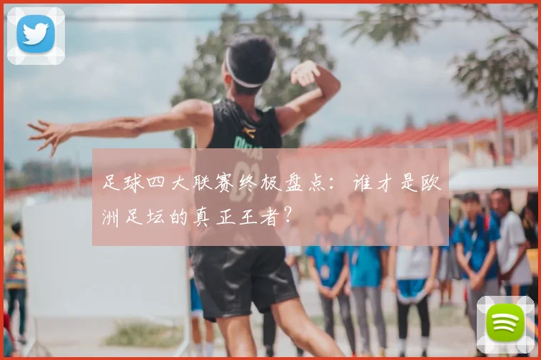 足球四大联赛终极盘点:谁才是欧洲足坛的真正王者?