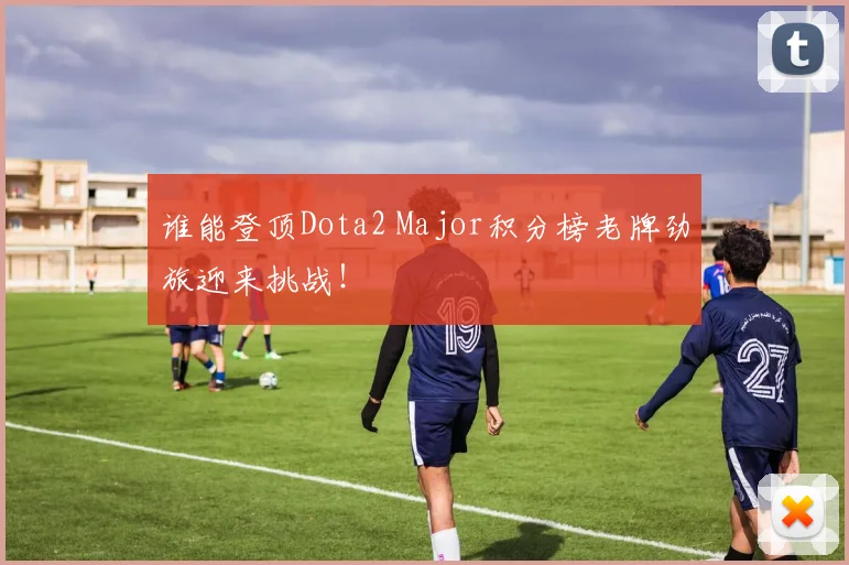 谁能登顶Dota2 Major积分榜老牌劲旅迎来挑战！