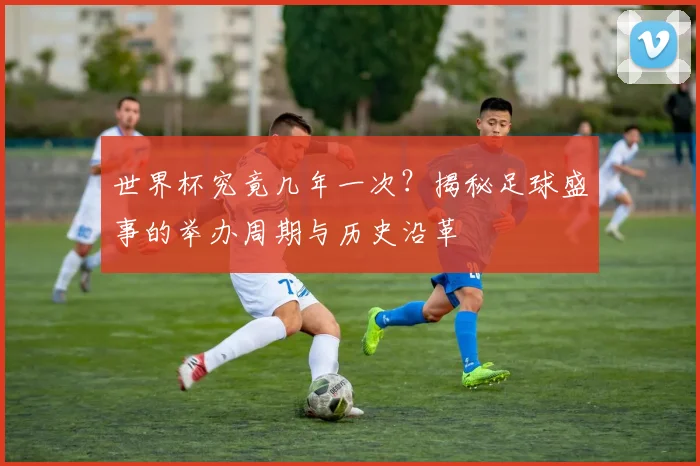 世界杯究竟几年一次?揭秘足球盛事的举办周期与历史沿革