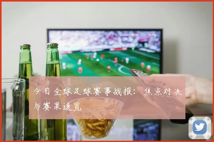 今日全球足球赛事战报：焦点对决与赛果速览