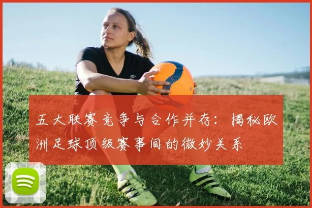 五大联赛竞争与合作并存：揭秘欧洲足球顶级赛事间的微妙关系