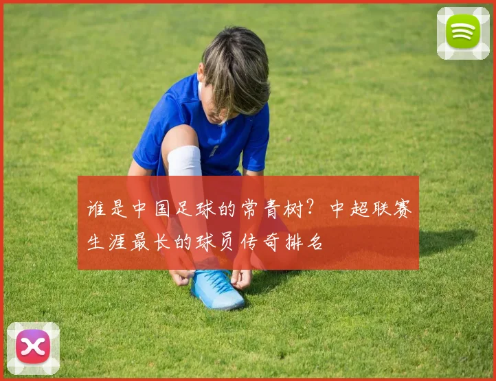 谁是中国足球的常青树?中超联赛生涯最长的球员传奇排名