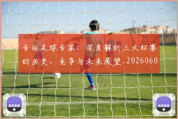 专访足球专家：深度解析三大杯赛的历史、竞争与未来展望_20260609201232