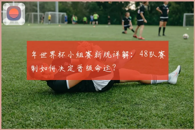 年世界杯小组赛新规详解:48队赛制如何决定晋级命运?