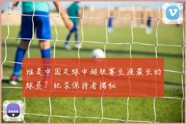 谁是中国足球中超联赛生涯最长的球员？纪录保持者揭秘